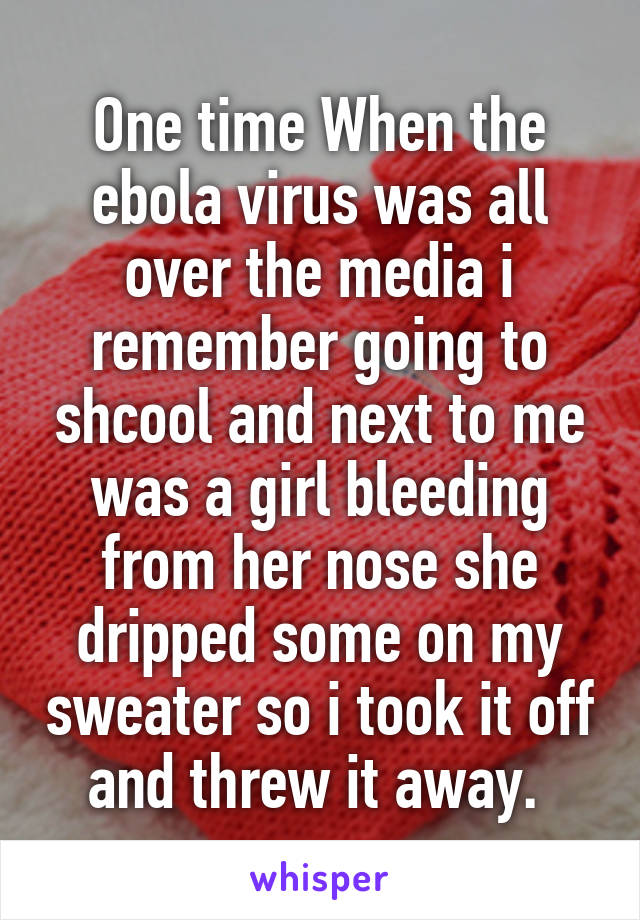 One time When the ebola virus was all over the media i remember going to shcool and next to me was a girl bleeding from her nose she dripped some on my sweater so i took it off and threw it away. 
