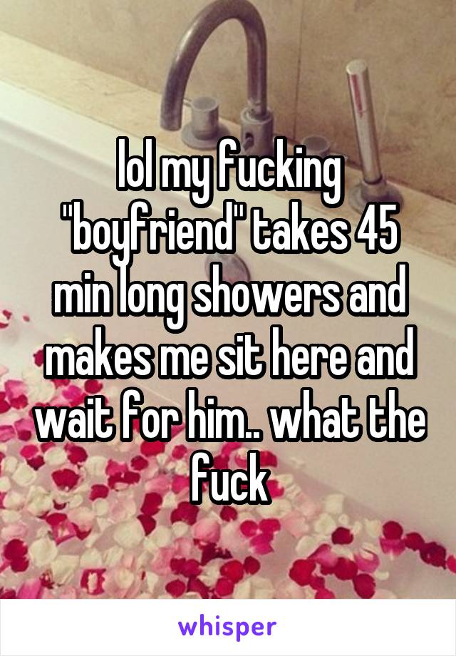 lol my fucking "boyfriend" takes 45 min long showers and makes me sit here and wait for him.. what the fuck