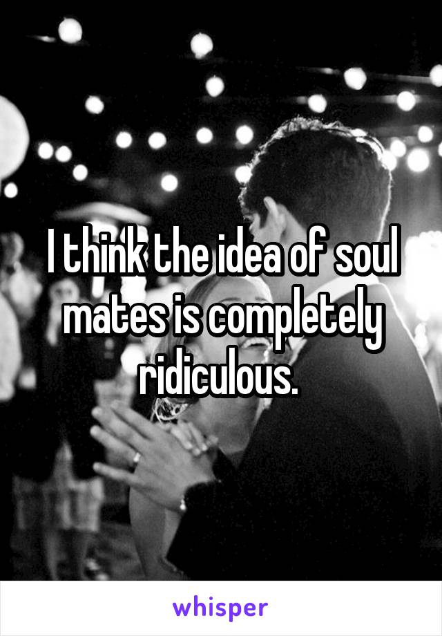 I think the idea of soul mates is completely ridiculous. 