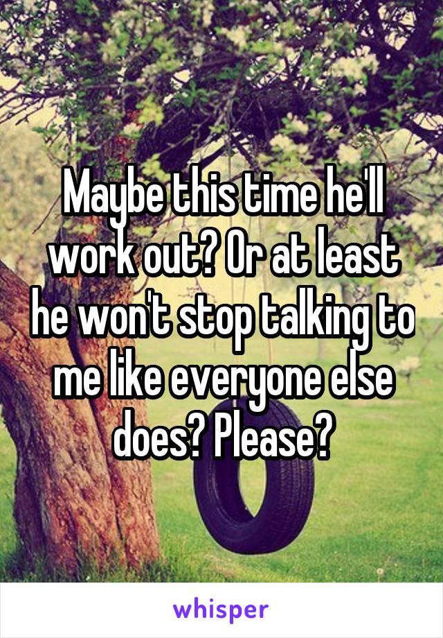 Maybe this time he'll work out? Or at least he won't stop talking to me like everyone else does? Please?