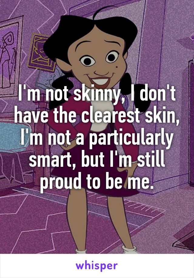 I'm not skinny, I don't have the clearest skin, I'm not a particularly smart, but I'm still proud to be me.
