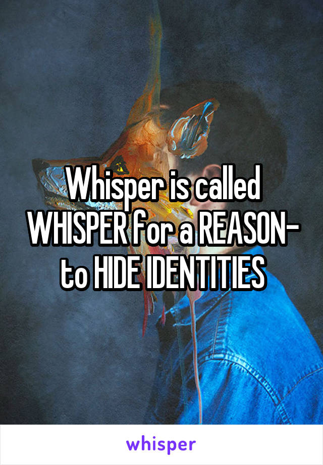 Whisper is called WHISPER for a REASON- to HIDE IDENTITIES