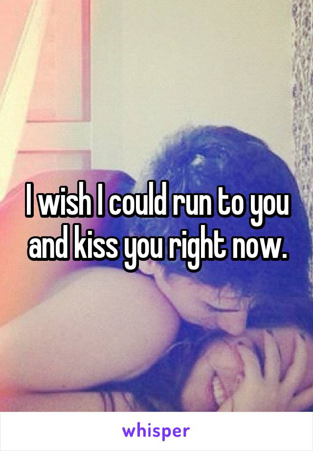 I wish I could run to you and kiss you right now.