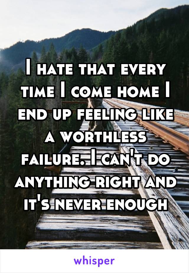 I hate that every time I come home I end up feeling like a worthless failure. I can't do anything right and it's never enough