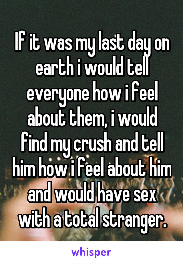 If it was my last day on earth i would tell everyone how i feel about them, i would find my crush and tell him how i feel about him and would have sex with a total stranger.