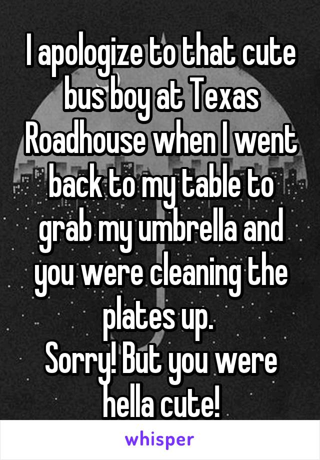 I apologize to that cute bus boy at Texas Roadhouse when I went back to my table to grab my umbrella and you were cleaning the plates up. 
Sorry! But you were hella cute!