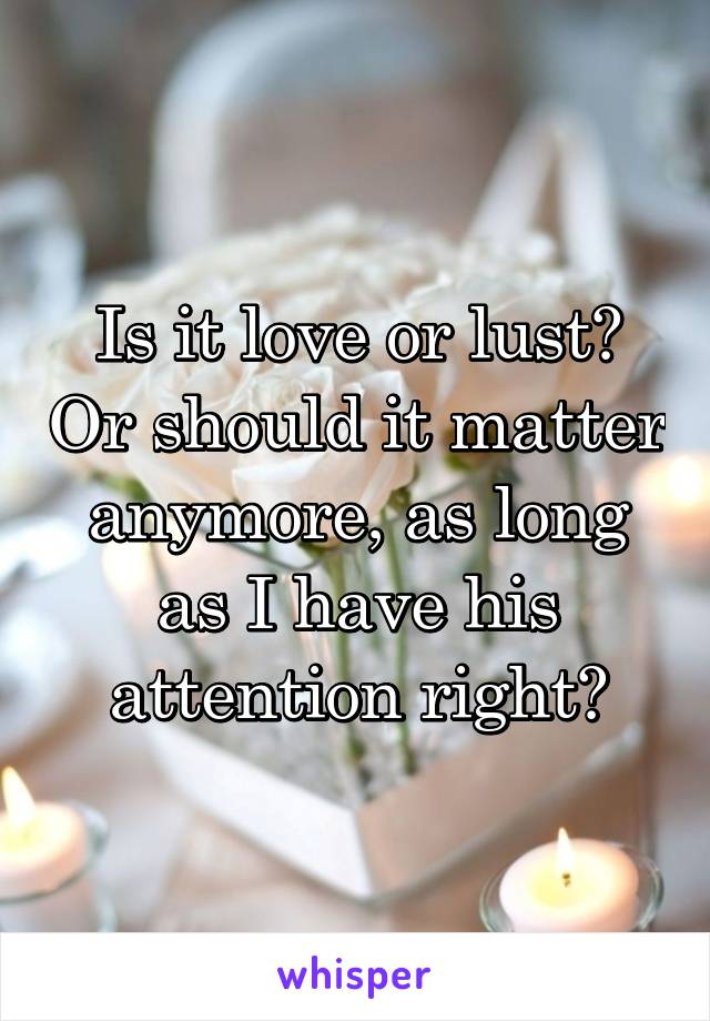 Is it love or lust? Or should it matter anymore, as long as I have his attention right?