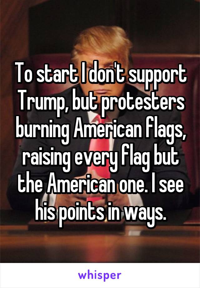 To start I don't support Trump, but protesters burning American flags, raising every flag but the American one. I see his points in ways.