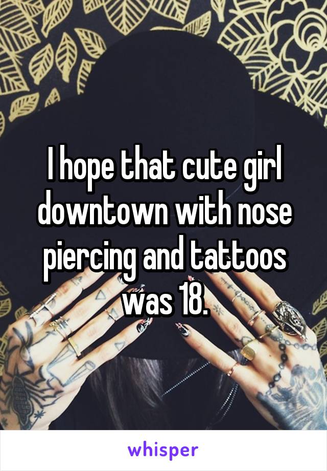 I hope that cute girl downtown with nose piercing and tattoos was 18.