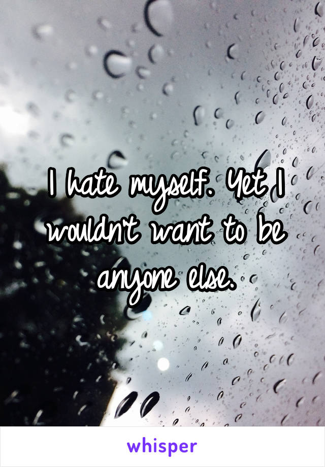 I hate myself. Yet I wouldn't want to be anyone else.