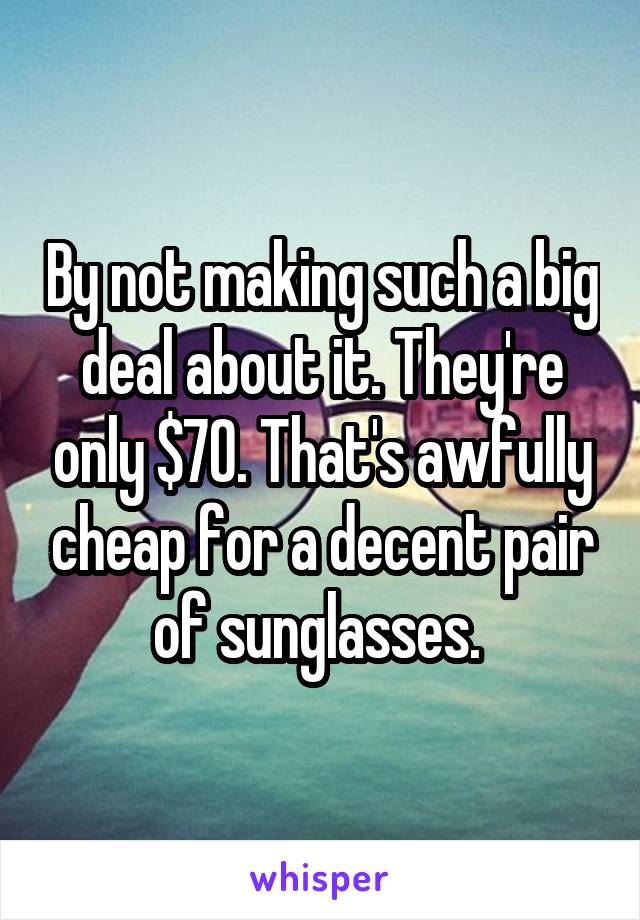 By not making such a big deal about it. They're only $70. That's awfully cheap for a decent pair of sunglasses. 
