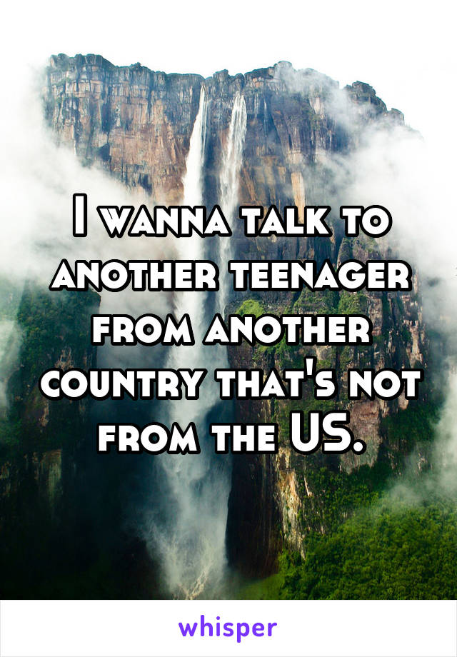 I wanna talk to another teenager from another country that's not from the US.
