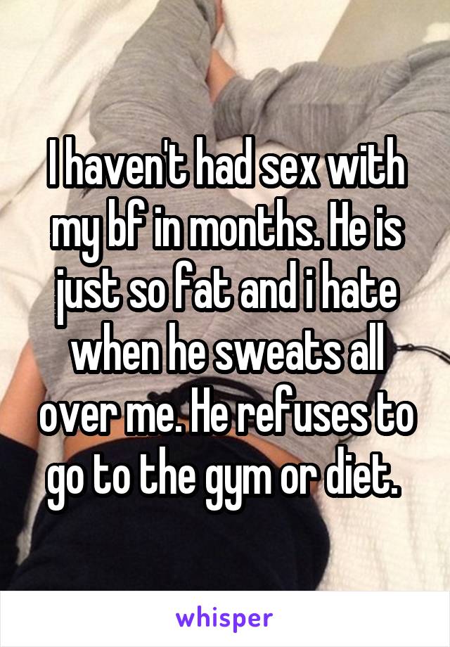 I haven't had sex with my bf in months. He is just so fat and i hate when he sweats all over me. He refuses to go to the gym or diet. 