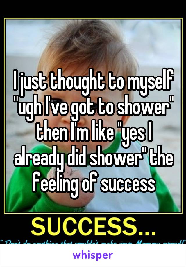 I just thought to myself "ugh I've got to shower" then I'm like "yes I already did shower" the feeling of success