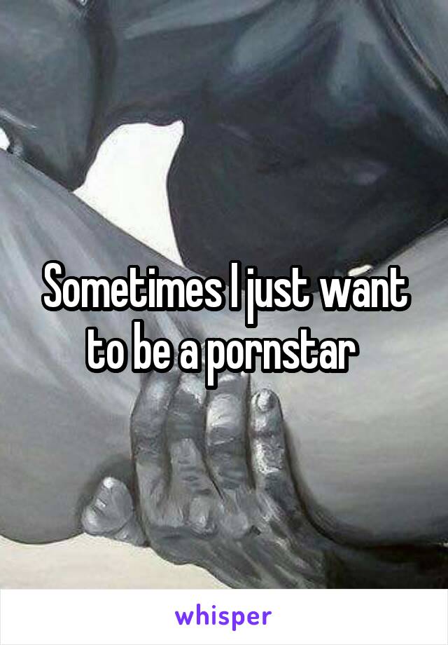 Sometimes I just want to be a pornstar 