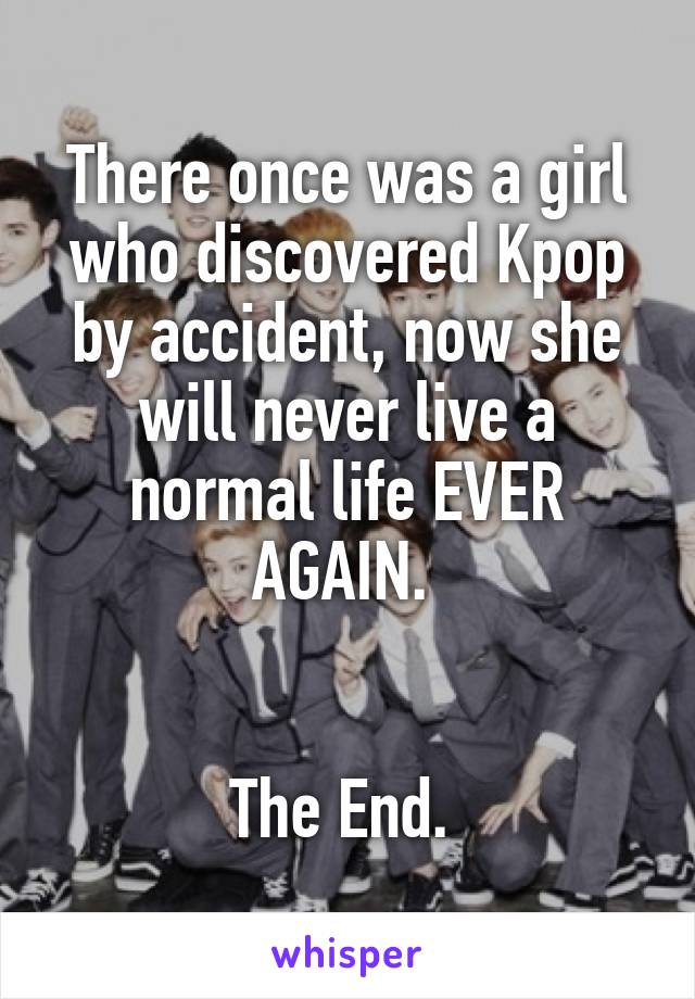 There once was a girl who discovered Kpop by accident, now she will never live a normal life EVER AGAIN. 


The End. 