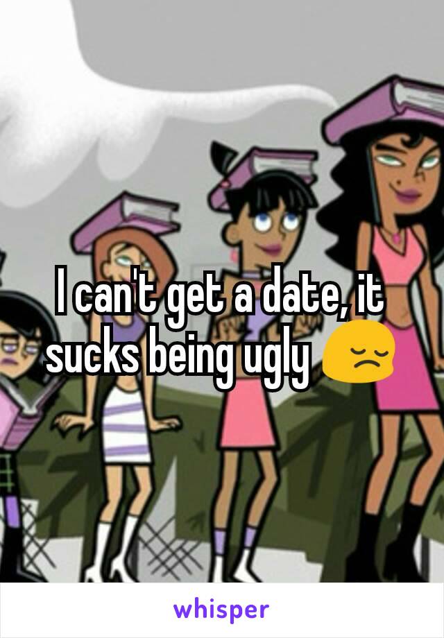 I can't get a date, it sucks being ugly 😔