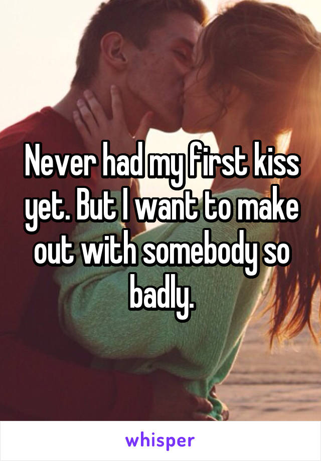 Never had my first kiss yet. But I want to make out with somebody so badly.