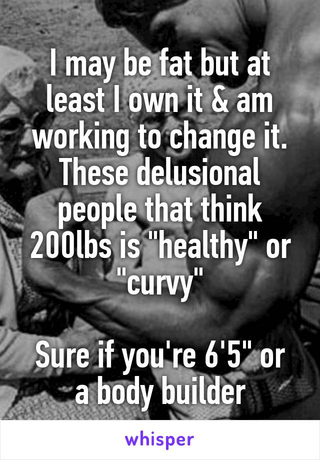 I may be fat but at least I own it & am working to change it.
These delusional people that think 200lbs is "healthy" or "curvy"

Sure if you're 6'5" or a body builder