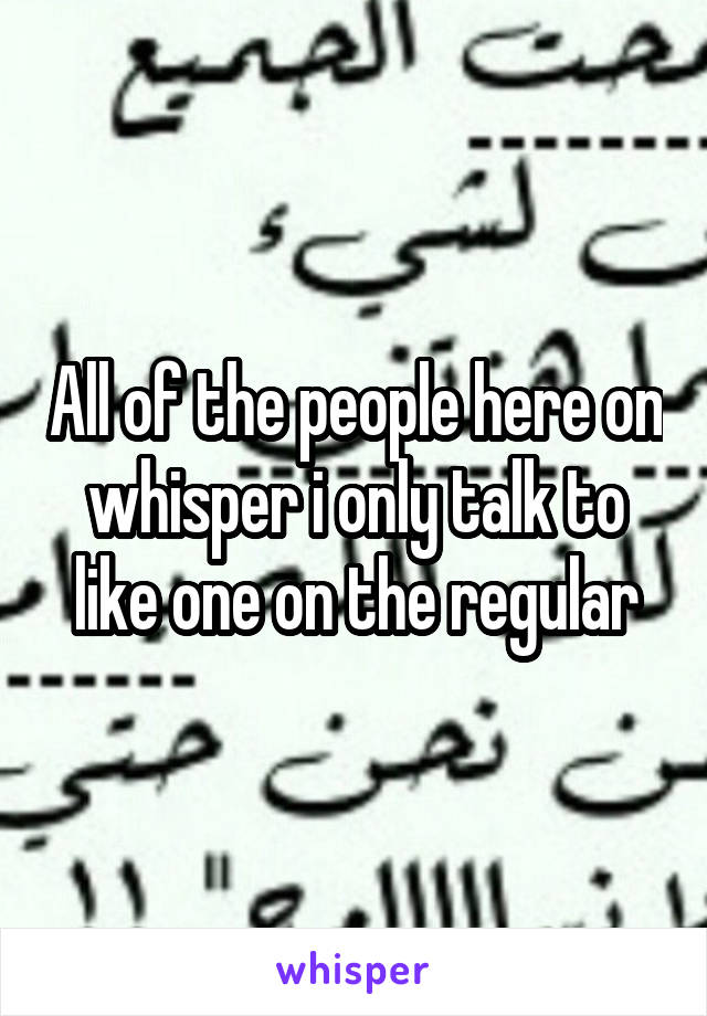 All of the people here on whisper i only talk to like one on the regular