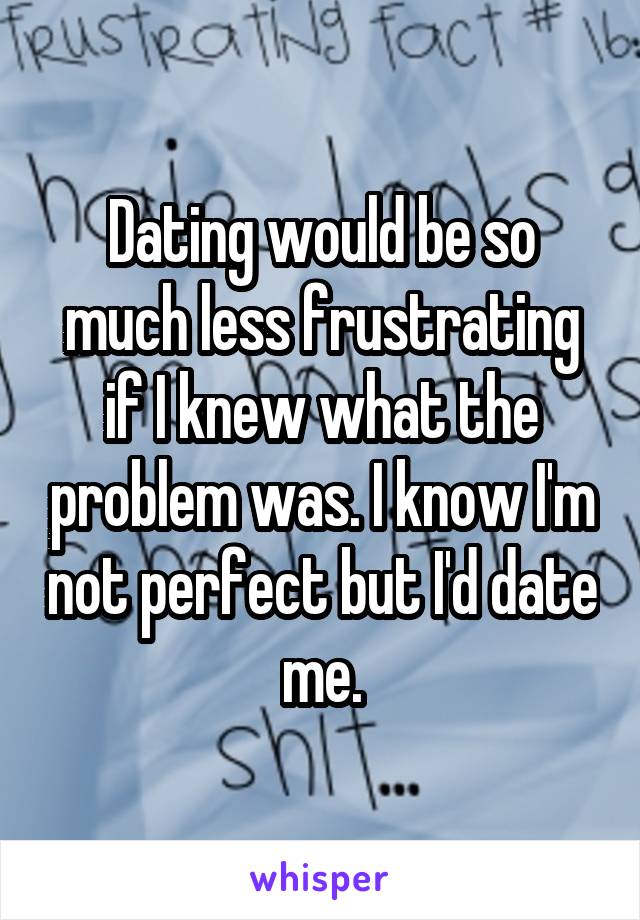 Dating would be so much less frustrating if I knew what the problem was. I know I'm not perfect but I'd date me.