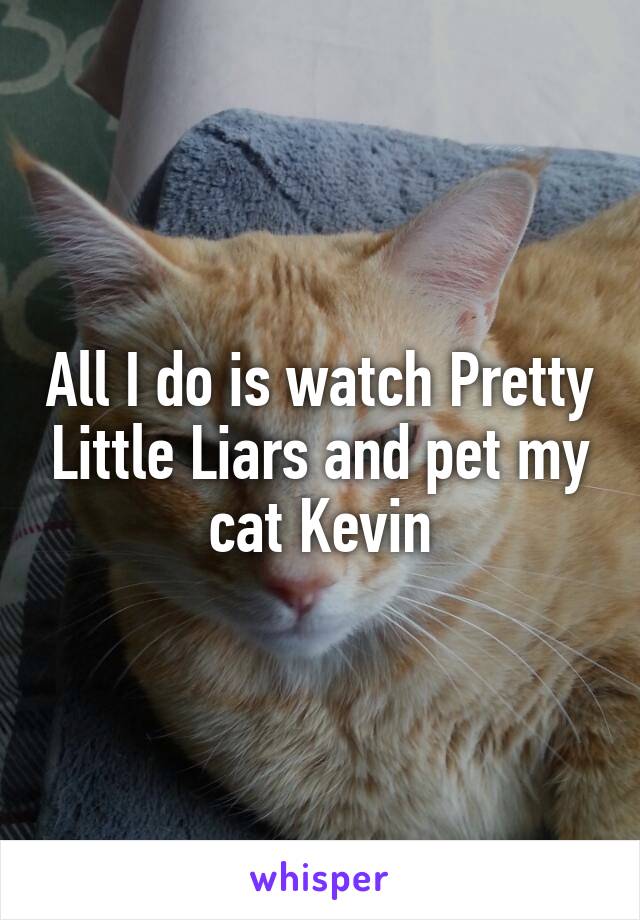 All I do is watch Pretty Little Liars and pet my cat Kevin