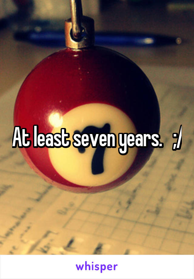 At least seven years.   ;/