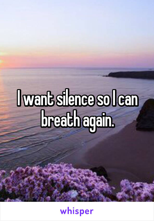 I want silence so I can breath again.
