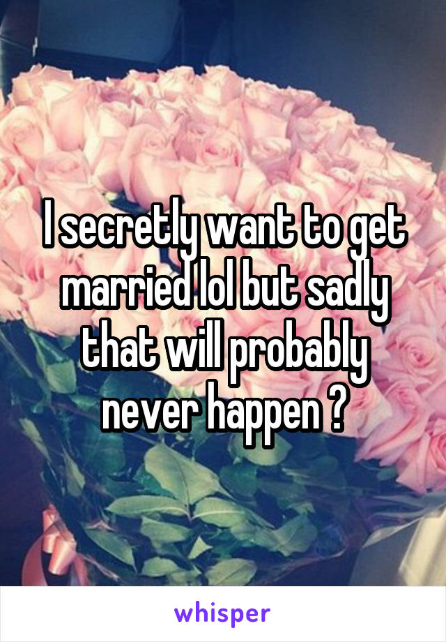 I secretly want to get married lol but sadly that will probably never happen 😒