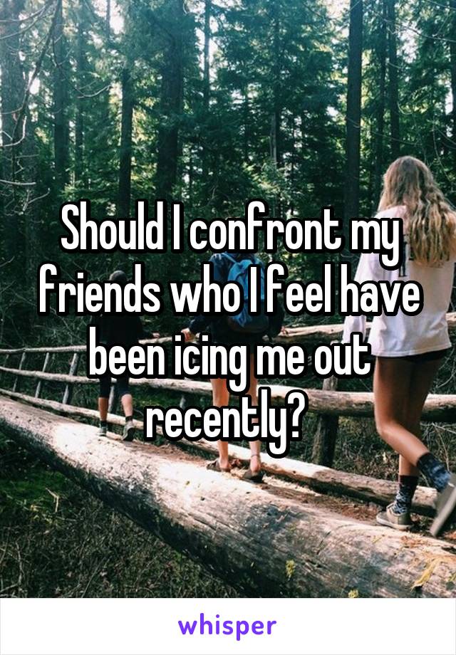 Should I confront my friends who I feel have been icing me out recently? 