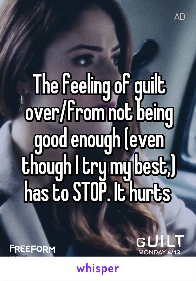 The feeling of guilt over/from not being good enough (even though I try my best,) has to STOP. It hurts 