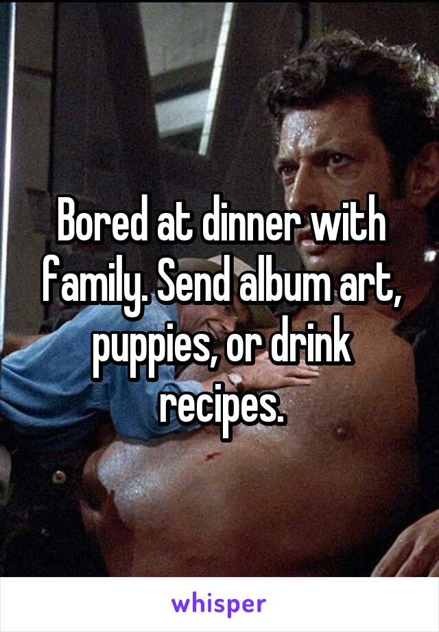 Bored at dinner with family. Send album art, puppies, or drink recipes.