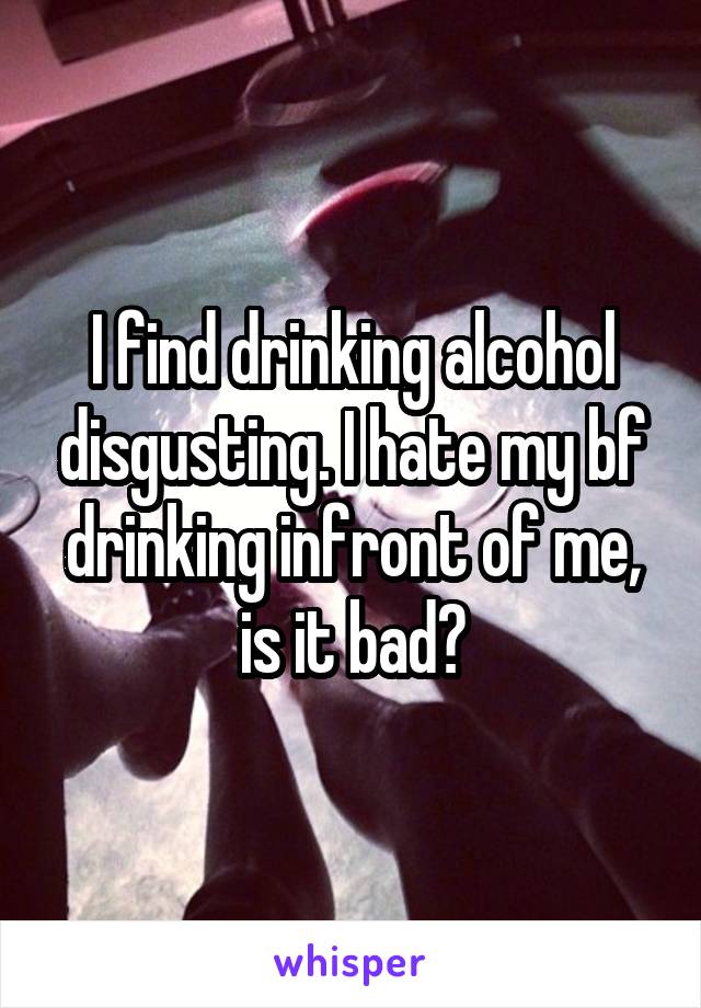 I find drinking alcohol disgusting. I hate my bf drinking infront of me, is it bad?