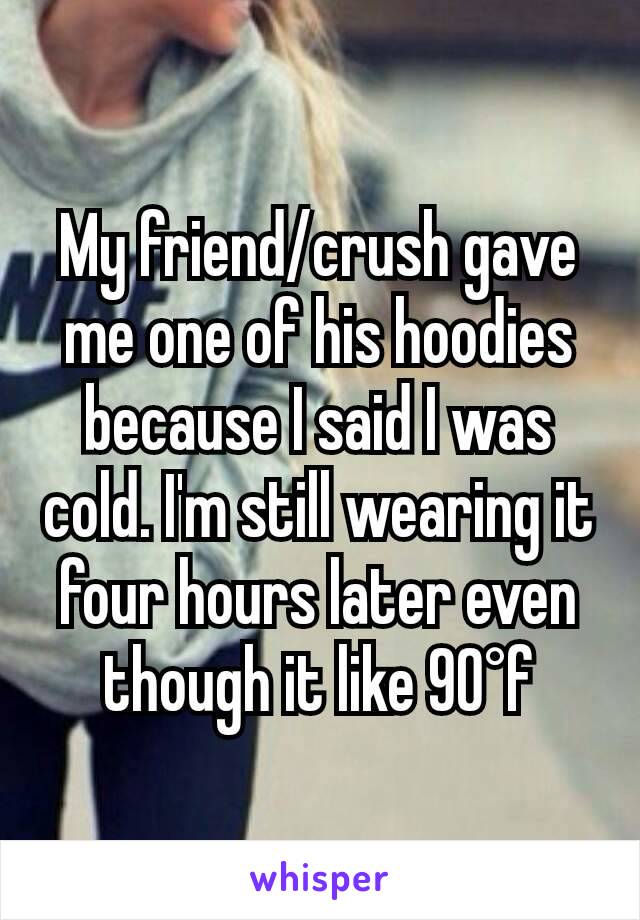 My friend/crush gave me one of his hoodies because I said I was cold. I'm still wearing it four hours later even though it like 90°f