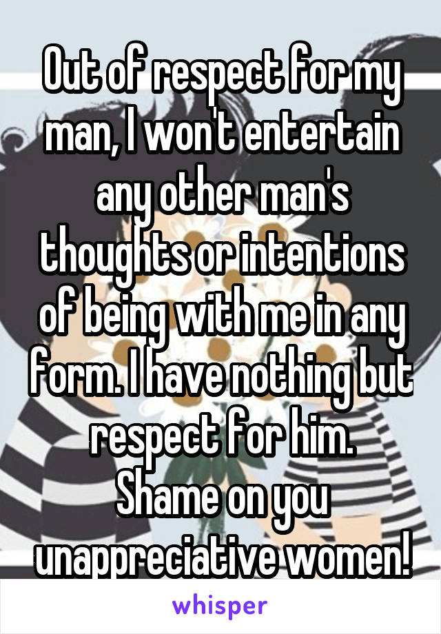 Out of respect for my man, I won't entertain any other man's thoughts or intentions of being with me in any form. I have nothing but respect for him.
Shame on you unappreciative women!