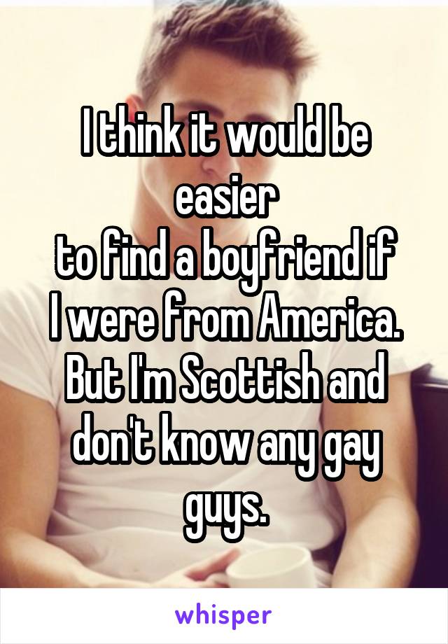 I think it would be easier
to find a boyfriend if
I were from America.
But I'm Scottish and don't know any gay guys.