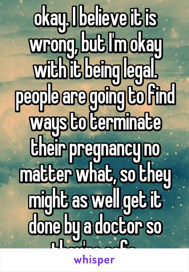 okay. I believe it is wrong, but I'm okay with it being legal. people are going to find ways to terminate their pregnancy no matter what, so they might as well get it done by a doctor so they're safe.