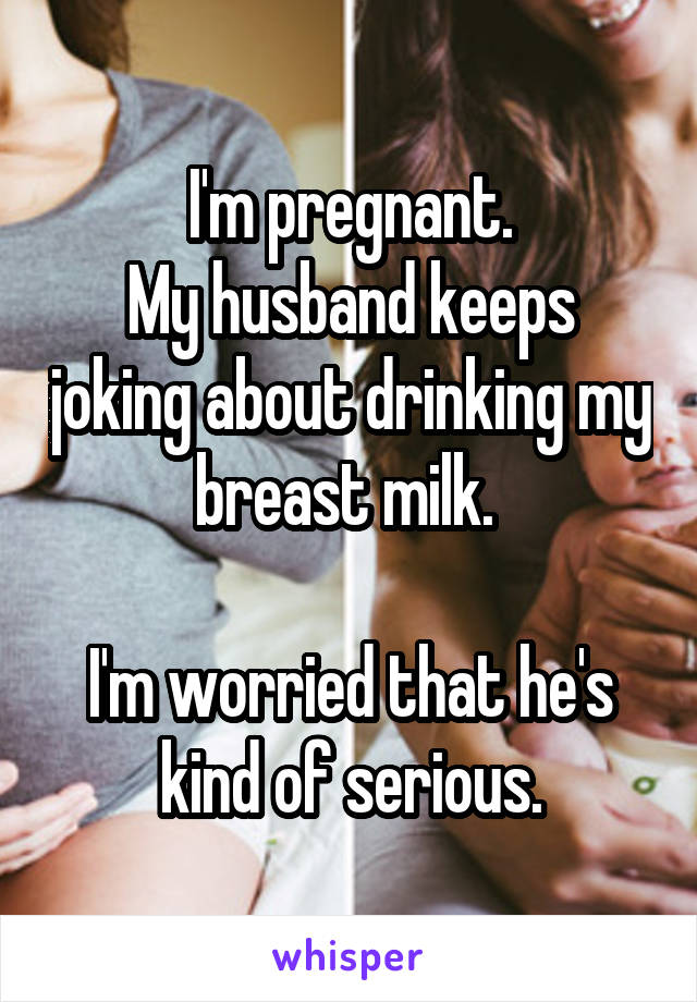 I'm pregnant.
My husband keeps joking about drinking my breast milk. 

I'm worried that he's kind of serious.