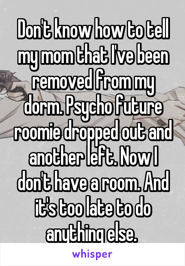 Don't know how to tell my mom that I've been removed from my dorm. Psycho future roomie dropped out and another left. Now I don't have a room. And it's too late to do anything else. 