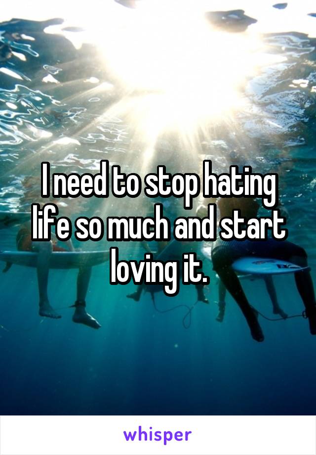 I need to stop hating life so much and start loving it.
