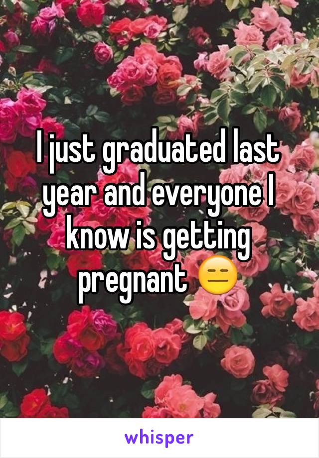 I just graduated last year and everyone I know is getting pregnant 😑
