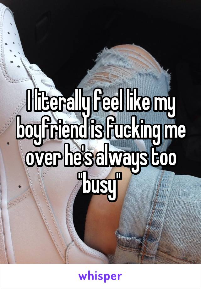 I literally feel like my boyfriend is fucking me over he's always too "busy" 