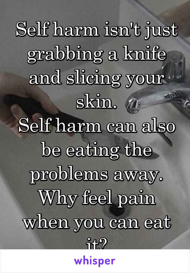 Self harm isn't just grabbing a knife and slicing your skin.
Self harm can also be eating the problems away.
Why feel pain when you can eat it?