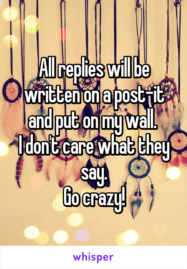 All replies will be written on a post-it and put on my wall. 
I don't care what they say.
Go crazy!