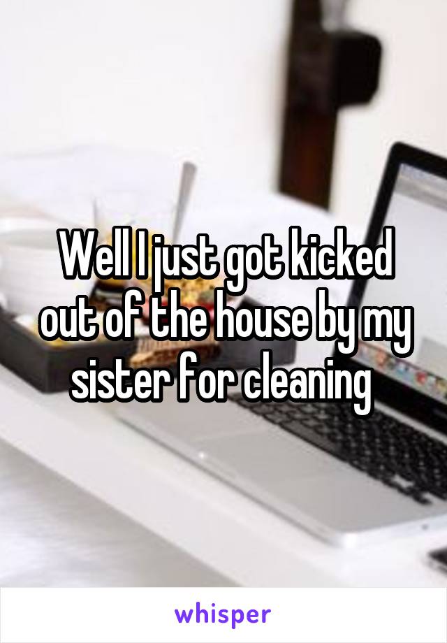 Well I just got kicked out of the house by my sister for cleaning 