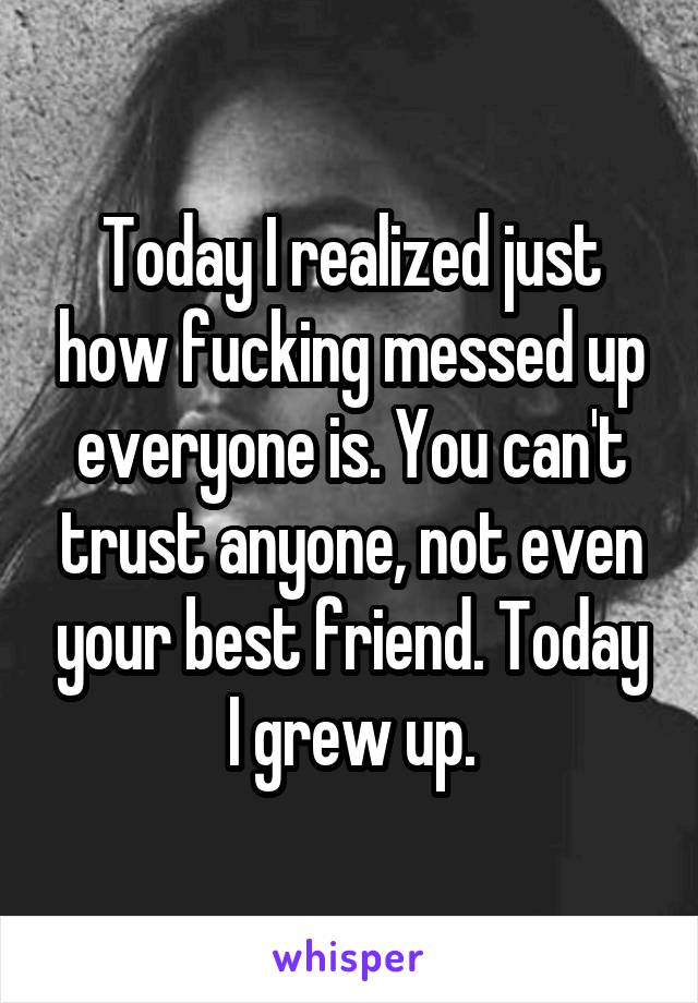 Today I realized just how fucking messed up everyone is. You can't trust anyone, not even your best friend. Today I grew up.