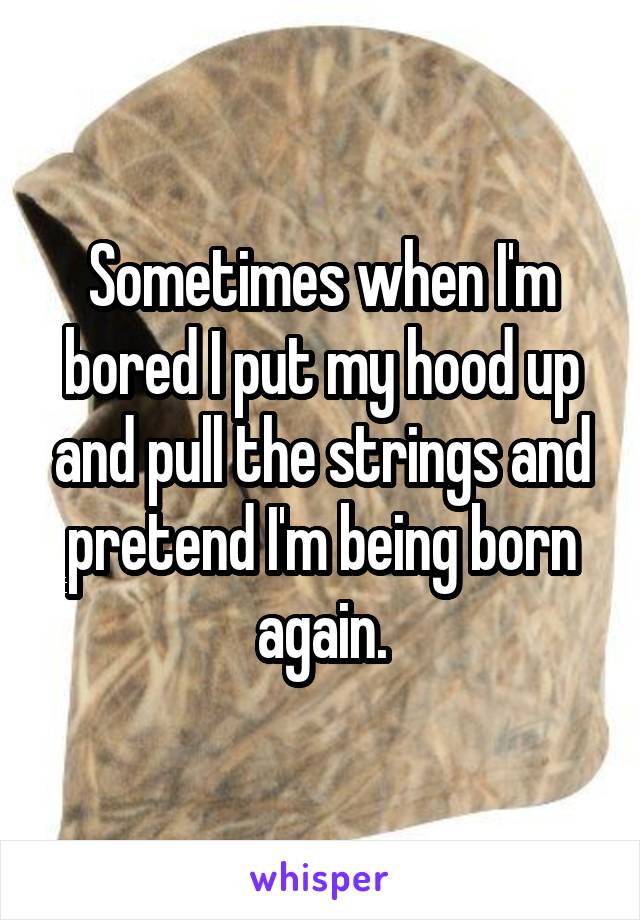 Sometimes when I'm bored I put my hood up and pull the strings and pretend I'm being born again.