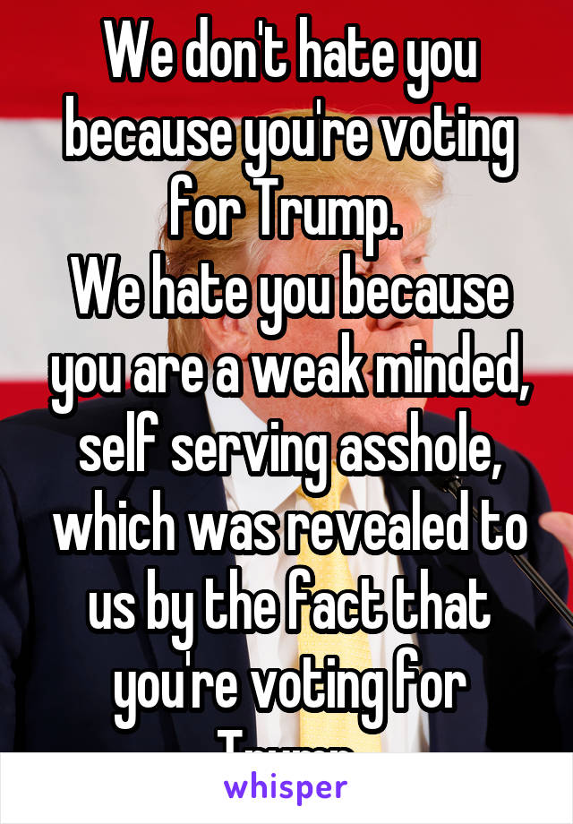 We don't hate you because you're voting for Trump. 
We hate you because you are a weak minded, self serving asshole, which was revealed to us by the fact that you're voting for Trump.