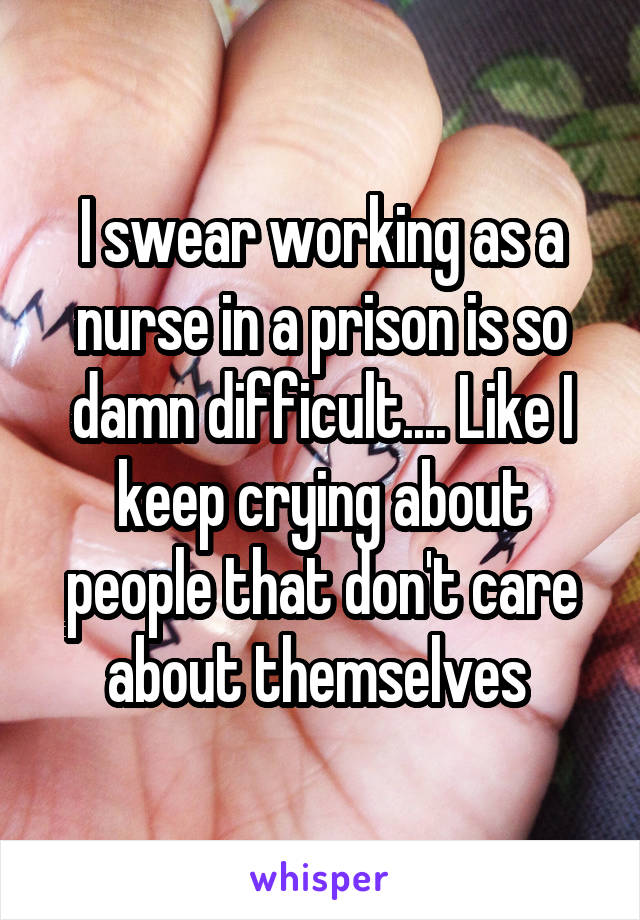 I swear working as a nurse in a prison is so damn difficult.... Like I keep crying about people that don't care about themselves 