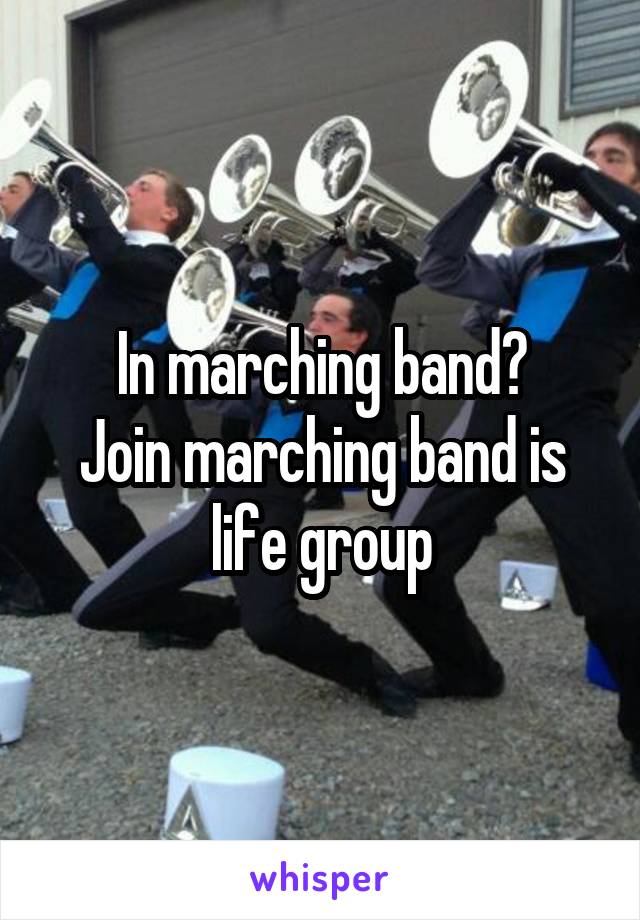 In marching band?
Join marching band is life group